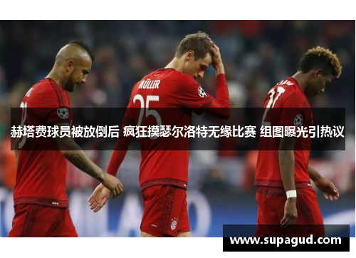 赫塔费球员被放倒后 疯狂摸瑟尔洛特无缘比赛 组图曝光引热议